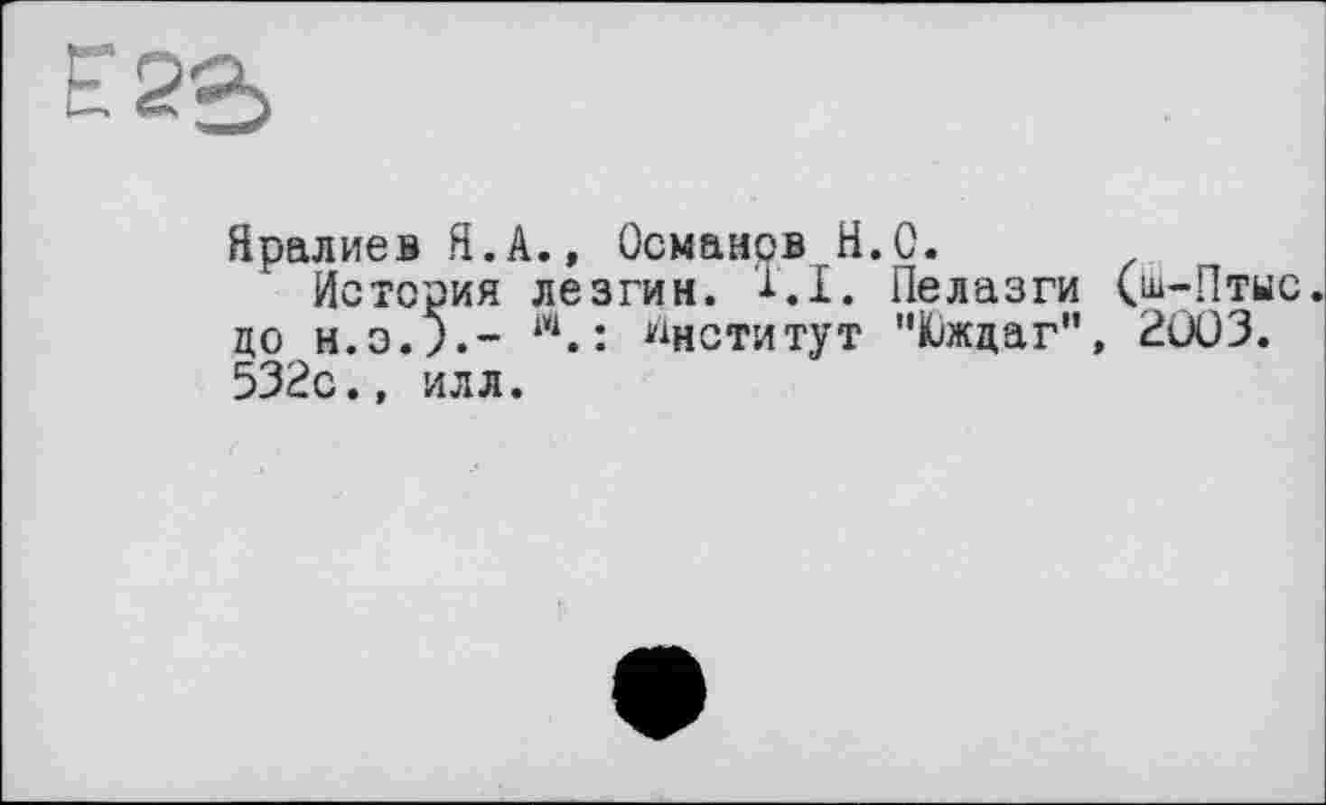 ﻿Е 2*^
Яралиев Я.А., Османов.H.С.
История лезгин. 1.1. Пелазги (ш-Птыс до	w.: Институт "Южцаг", 2ÛÛ3.
532с.» илл.